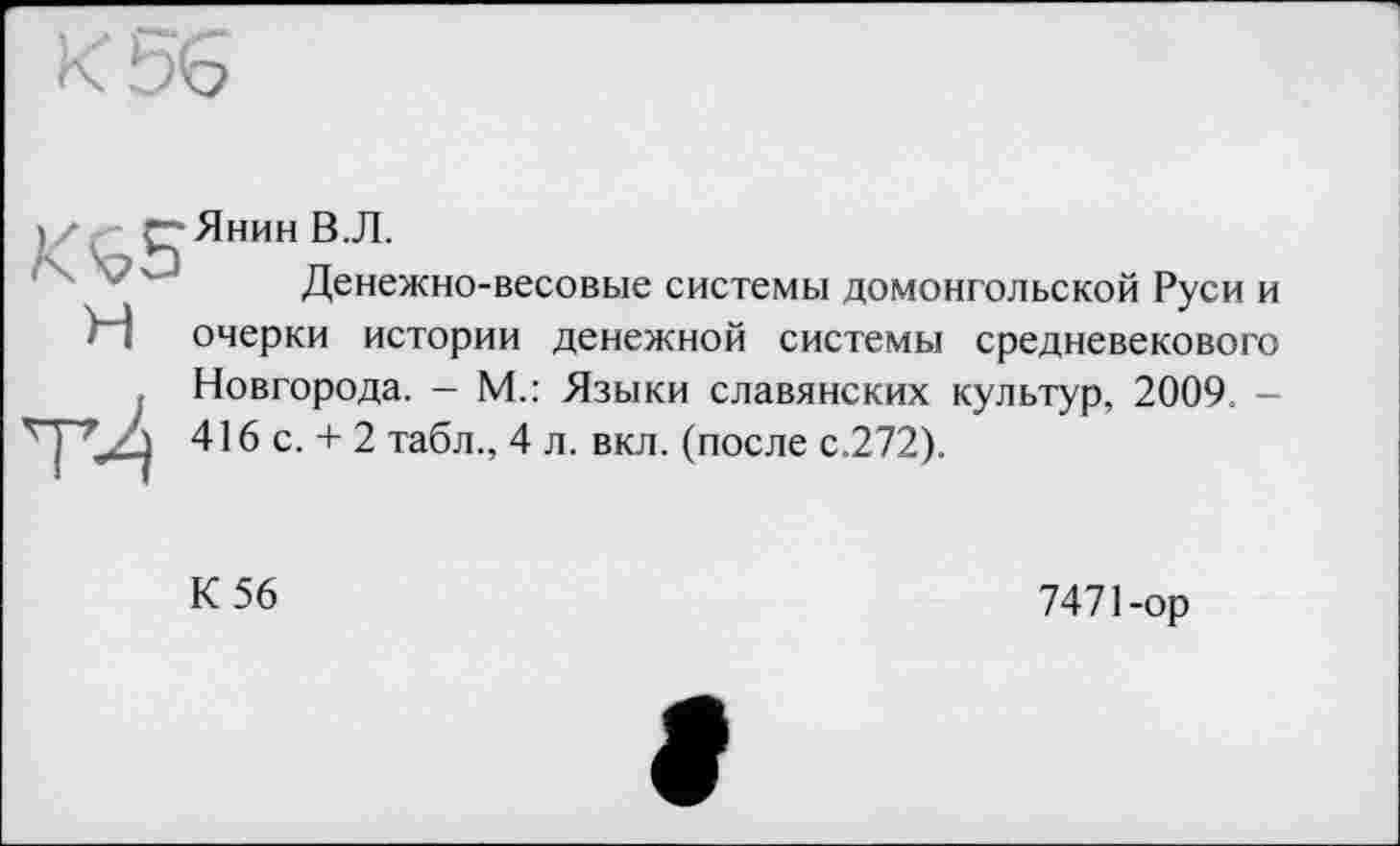 ﻿Янин В.Л.
Денежно-весовые системы домонгольской Руси и очерки истории денежной системы средневекового Новгорода. - М.: Языки славянских культур, 2009. -416 с. + 2 табл., 4 л. вкл. (после с.272).
К 56
7471-ор